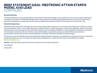 BRIEF STATEMENT (USA): MEDTRONIC ATTAIN STARFIX
MODEL 4195 LEAD
CONTINUED
Extraction Warning
The risk and difficulty of removing the Medtronic Attain StarFix Model 4195 lead after a long implant time has not been studied. In light of the
novel fixation mechanism of the Model 4195 lead, there may be unique risk and difficulty associated with chronic removal. If a lead must be
removed or repositioned, consider referring the case to an experienced extraction center. Do not implant the acute retention clip.
Potential Complications
Potential clinical complications resulting from the use of transvenous leads include, but are not limited to the following: air embolism, avulsion
of the endocardium, valve, or vein, cardiac dissection, cardiac perforation, cardiac tamponade, coronary sinus dissection, death, endocarditis
and pericarditis, erosion through the skin, extracardiac muscle or nerve stimulation, fibrillation or other arrhythmias, heart block, heart wall or
vein wall rupture, hematoma/seroma, infection, myocardial irritability, myopotential sensing, pericardial effusion, pericardial rub,
pneumothorax, rejection phenomena, threshold elevation, thrombosis, thrombotic embolism, and valve damage.
See the device manual for detailed information regarding the implant procedure, indications, contraindications, warnings, precautions, and potential
complications/adverse events. For further information, please call Medtronic at 1-800-328-2518 and/or consult Medtronic’s website
at www.medtronic.com.
Caution: Federal law (USA) restricts this device to sale by or on the order of a physician.
Last updated:
01 Sep 2016
 