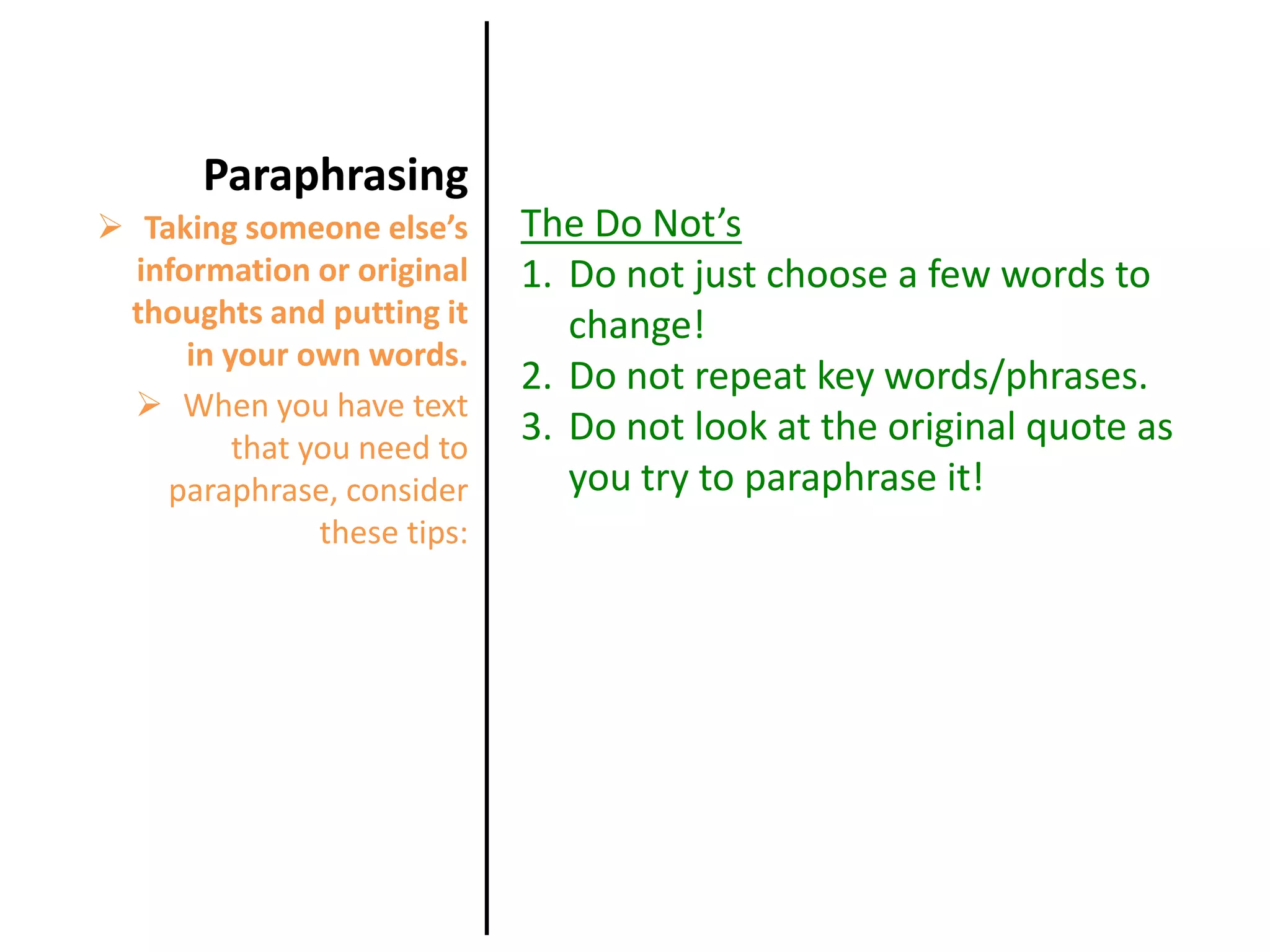 When you have text that you need to paraphrase, consider these tips: ParaphrasingThe Do Not’sDo not just choose a few words to change!Do not repeat key words/phrases.Do not look at the original quote as you try to paraphrase it!Taking someone else’s information or original thoughts and putting it in your own words.