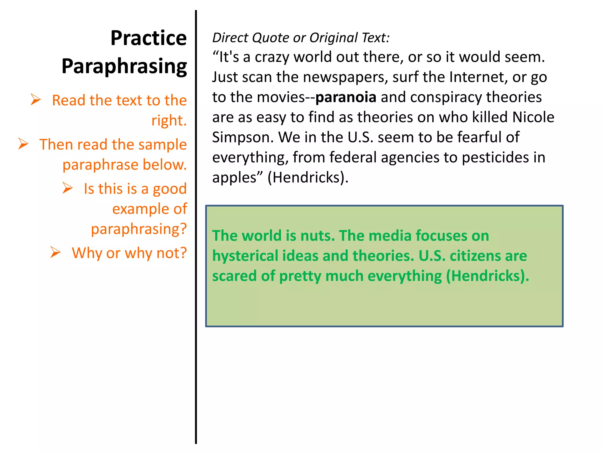 When you have text that you need to paraphrase, consider these tips: Practice ParaphrasingDirect Quote or Original Text:“It's a crazy world out there, or so it would seem. Just scan the newspapers, surf the Internet, or go to the movies--paranoia and conspiracy theories are as easy to find as theories on who killed Nicole Simpson. We in the U.S. seem to be fearful of everything, from federal agencies to pesticides in apples” (Hendricks).The world is nuts. The media focuses on hysterical ideas and theories. U.S. citizens are scared of pretty much everything (Hendricks).Read the text to the right. 