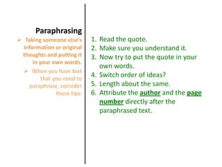 ParaphrasingRead the quote.Make sure you understand it.Now try to put the quote in your own words. Switch order of ideas?Length about the same.Attribute the author and the page numberdirectly after the paraphrased text.Taking someone else’s information or original thoughts and putting it in your own words.