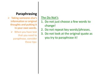 When you have text that you need to paraphrase, consider these tips: ParaphrasingThe Do Not’sDo not just choose a few words to change!Do not repeat key words/phrases.Do not look at the original quote as you try to paraphrase it!Taking someone else’s information or original thoughts and putting it in your own words.