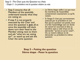 Step 5 – The Chair puts the Question to a Vote
 / Étape 5 - Le président met la question relative au vote

 Step 5 ensures that all                        La 5ième étape veille à ce que tous
  Members of the assembly                         les membres de l'assemblée
  understand exactly what they                    comprennent exactement ce qu'ils
                                                  votent.
  are voting on.
                                                 Si l'étape 5 n'est pas correctement
 If step 5 is not properly                       exécuté par le président et une
  executed by the Chair and                       fois que la question est posée, tout
  once the question is put, all at                à la fois l'assemblage sera en duvet
  once the assembly will duck                     de canard en tournant la tête au
  down turn their head to the                     membre assis à côté d'eux et de
                                                  demander "qu'est-ce qu'on vote?",
  Member sitting next to them                     Ou se mettre debout et de
  and ask “what are we voting                     demander au président la même
  on?”, or stand up and ask the                   question
  Chair the same question



                      Step 5 – Putting the question
                     5ième étape - Poser la question
 