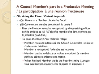 A Council Member’s part in a Productive Meeting
    / La participation à une réunion fructueuse
   Obtaining the Floor / Obtenir la parole
    ◦ (Q) How can a Member obtain the floor?
    ◦ (Q) Comment un membre peut obtenir la parole ?
       First the Member must be recognized by the presiding officer
        (while entitled to it.) / D'abord le membre doit être reconnue par
        le président (tout droit.)
       To claim the floor: / Pour réclamer l’étage:
          Member rises and addresses the Chair. / Le membre se lève et
           s'adresse au président.
           Member is recognized / Membre est reconnue
          Member speaks in debate or makes a motion / Le membre
           parle au débat ou présente une motion.
          When finished, Member yields the floor by sitting  Lorsque
           vous avez terminé, membre cède la parole en s'asseyant 
 