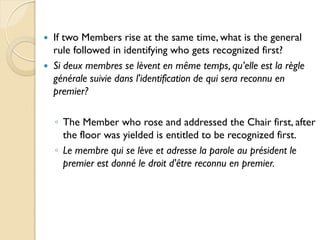    If two Members rise at the same time, what is the general
    rule followed in identifying who gets recognized first?
   Si deux membres se lèvent en même temps, qu’elle est la règle
    générale suivie dans l'identification de qui sera reconnu en
    premier?

    ◦ The Member who rose and addressed the Chair first, after
      the floor was yielded is entitled to be recognized first.
    ◦ Le membre qui se lève et adresse la parole au président le
      premier est donné le droit d'être reconnu en premier.
 