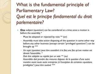 What is the fundamental principle of
Parliamentary Law?
Quel est le principe fondamental du droit
parlementaire?
   One subject (question) can be considered at a time; once a motion is
    before the assembly. *
    ◦ Must be adopted or rejected by vote ** (or)
    ◦ Assembly must take action disposing of the question in some other way
      before any other business (except certain “privileged questions”) can be
      brought up ***
    ◦ Un sujet (question) peut être considéré à la fois; une fois qu'une motion est
      devant l'assemblée. *
      Doit être adoptée ou rejetée par un vote ** (ou)
      Assemblée doit prendre des mesures disposer de la question d'une autre
      manière avant toute autre entreprise (à l'exception de certaines «questions
      privilégiées") peut être soulevé ***
 