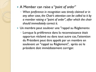    A Member can raise a “point of order”
    ◦ When preference in recognition was timely claimed or in
      any other case, the Chair’s attention can be called to it by
      a member raising a “point of order”, after which the chair
      should immediately correct it.
   Un membre peut soulever une "rappel au Règlement«
    ◦ Lorsque la préférence dans la reconnaissance était
      opportun réclamé ou dans tout autre cas, l'attention
      du Président peut être appelé par un membre en
      soulevant un "rappel au Règlement", après où le
      président doit immédiatement corriger.
 