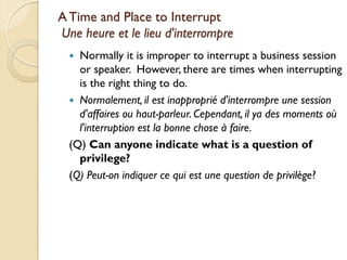 A Time and Place to Interrupt
Une heure et le lieu d'interrompre
   Normally it is improper to interrupt a business session
    or speaker. However, there are times when interrupting
    is the right thing to do.
   Normalement, il est inapproprié d'interrompre une session
    d'affaires ou haut-parleur. Cependant, il ya des moments où
    l'interruption est la bonne chose à faire.
  (Q) Can anyone indicate what is a question of
    privilege?
  (Q) Peut-on indiquer ce qui est une question de privilège?
 
