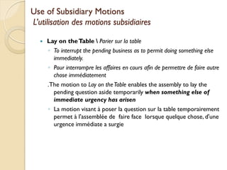 Use of Subsidiary Motions
L’utilisation des motions subsidiaires

     Lay on the Table  Parier sur la table
      ◦ To interrupt the pending business as to permit doing something else
        immediately.
      ◦ Pour interrompre les affaires en cours afin de permettre de faire autre
        chose immédiatement
      .The motion to Lay on the Table enables the assembly to lay the
        pending question aside temporarily when something else of
        immediate urgency has arisen
      ◦ La motion visant à poser la question sur la table temporairement
        permet à l'assemblée de faire face lorsque quelque chose, d'une
        urgence immédiate a surgie
 