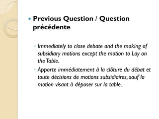    Previous Question / Question
    précédente

    ◦ Immediately to close debate and the making of
      subsidiary motions except the motion to Lay on
      the Table.
    ◦ Apporte immédiatement à la clôture du débat et
      toute décisions de motions subsidiaires, sauf la
      motion visant à déposer sur la table.
 