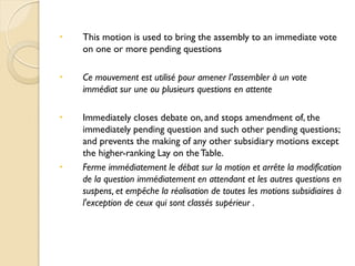    This motion is used to bring the assembly to an immediate vote
    on one or more pending questions

   Ce mouvement est utilisé pour amener l’assembler à un vote
    immédiat sur une ou plusieurs questions en attente

   Immediately closes debate on, and stops amendment of, the
    immediately pending question and such other pending questions;
    and prevents the making of any other subsidiary motions except
    the higher-ranking Lay on the Table.
   Ferme immédiatement le débat sur la motion et arrête la modification
    de la question immédiatement en attendant et les autres questions en
    suspens, et empêche la réalisation de toutes les motions subsidiaires à
    l'exception de ceux qui sont classés supérieur .
 