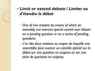    Limit or extend debate / Limiter ou
    d'étendre le débat

    ◦ One of two motions by means of which an
      assembly can exercise special control over debate
      on a pending question or on a series of pending
      questions.
    ◦ L'un des deux motions au moyen de laquelle une
      assemblée peut exercer un contrôle spécial sur le
      débat sur ​une question en suspens ou sur une
      série de questions en suspens.
 