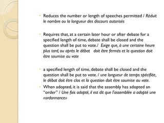  Reduces the number or length of speeches permitted / Réduit
  le nombre ou la longueur des discours autorisés

 Requires that, at a certain later hour or after debate for a
  specified length of time, debate shall be closed and the
  question shall be put to vote./ Exige que, à une certaine heure
  plus tard, ou après le débat doit être fermés et la question doit
  être soumise au vote

 a specified length of time, debate shall be closed and the
  question shall be put to vote. / une longueur de temps spécifiée,
  le débat doit être clos et la question doit être soumise au vote.
 When adopted, it is said that the assembly has adopted an
  “order” / Une fois adopté, il est dit que l'assemblée a adopté une
  «ordonnance»
 