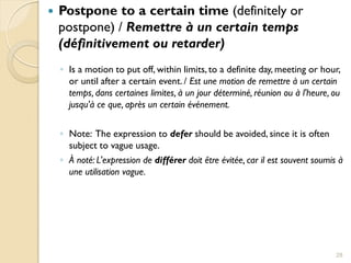    Postpone to a certain time (definitely or
    postpone) / Remettre à un certain temps
    (définitivement ou retarder)
    ◦ Is a motion to put off, within limits, to a definite day, meeting or hour,
      or until after a certain event. / Est une motion de remettre à un certain
      temps, dans certaines limites, à un jour déterminé, réunion ou à l'heure, ou
      jusqu'à ce que, après un certain événement.

    ◦ Note: The expression to defer should be avoided, since it is often
      subject to vague usage.
    ◦ À noté: L'expression de différer doit être évitée, car il est souvent soumis à
      une utilisation vague.




                                                                                  28
 