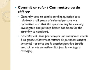    Commit or refer / Commettre ou de
    référer
    ◦ Generally used to send a pending question to a
      relatively small group of selected persons – a
      committee – so that the question may be carefully
      investigated and put into better condition for the
      assembly to consider).
    ◦ Généralement utilisé pour envoyer une question en attente
      à un groupe relativement restreint de personnes choisies -
      un comité - de sorte que la question peut être étudiée
      avec soin et mis en meilleur état pour le montage à
      envisager).
 