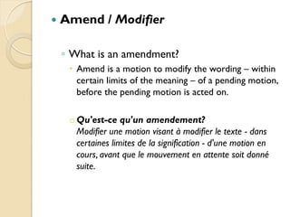    Amend / Modifier

    ◦ What is an amendment?
      Amend is a motion to modify the wording – within
       certain limits of the meaning – of a pending motion,
       before the pending motion is acted on.

     o Qu'est-ce qu'un amendement?
       Modifier une motion visant à modifier le texte - dans
       certaines limites de la signification - d'une motion en
       cours, avant que le mouvement en attente soit donné
       suite.
 