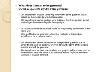    What does it mean to be germane?
   Qu'est-ce que cela signifie d'être germane?

    ◦ An amendment must in some way involve the same question that is
      raised by the motion to which it is applied.
    ◦ Un amendement doit en quelque sorte impliquer la même question qui est
      soulevée par la motion à laquelle il est appliqué.

    ◦ A secondary amendment must relate to the primary amendment in the
      same way.
    ◦ Une modification du secondaire doivent se rapporter à la principale
      modification de la même manière.

    ◦ An amendment cannot introduce an independent question but an
      amendment can be hostile to, or even defeat, the spirit of the original
      motion and still be germane.
    ◦ Un amendement ne peut pas introduire une question indépendante, mais un
      amendement peut être hostile à, ou même la défaite, l'esprit de la motion
      originale et toujours pertinent.
 