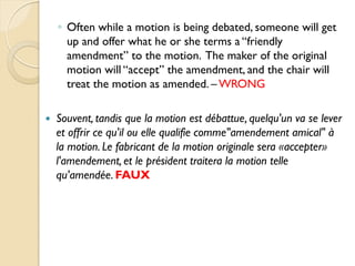 ◦ Often while a motion is being debated, someone will get
      up and offer what he or she terms a “friendly
      amendment” to the motion. The maker of the original
      motion will “accept” the amendment, and the chair will
      treat the motion as amended. – WRONG

   Souvent, tandis que la motion est débattue, quelqu'un va se lever
    et offrir ce qu'il ou elle qualifie comme"amendement amical" à
    la motion. Le fabricant de la motion originale sera «accepter»
    l'amendement, et le président traitera la motion telle
    qu'amendée. FAUX
 