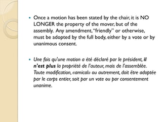    Once a motion has been stated by the chair, it is NO
    LONGER the property of the mover, but of the
    assembly. Any amendment, “friendly” or otherwise,
    must be adopted by the full body, either by a vote or by
    unanimous consent.

   Une fois qu'une motion a été déclaré par le président, il
    n'est plus la propriété de l'auteur, mais de l'assemblée.
    Toute modification, «amical» ou autrement, doit être adoptée
    par le corps entier, soit par un vote ou par consentement
    unanime.
 