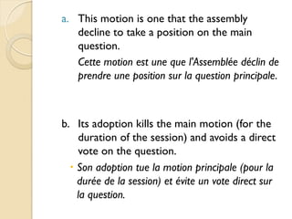 a. This motion is one that the assembly
   decline to take a position on the main
   question.
   Cette motion est une que l'Assemblée déclin de
   prendre une position sur la question principale.



b. Its adoption kills the main motion (for the
    duration of the session) and avoids a direct
    vote on the question.
   Son adoption tue la motion principale (pour la
    durée de la session) et évite un vote direct sur
    la question.
 