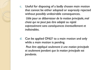 c.   Useful for disposing of a badly chosen main motion
     that cannot be either adopted or expressly rejected
     without possibly undesirable consequences.
      Utile pour se débarrasser de la motion principale, mal
     choisi qui ne peut pas être adopté ou rejeté
     expressément sans conséquences éventuellement et
     indésirables.

d. Can be applied ONLY to a main motion and only
   while a main motion is pending.
    Peut être appliqué seulement à une motion principale
   et seulement pendant que la motion principale est
   pendante.
 