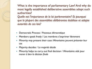 What is the importance of parliamentary Law? And why do
    most legally established deliberative assemblies adopt such
    authorities?
    Quelle est l'importance de la loi parlementaire? Et pourquoi
    que la plupart des assemblées délibérantes établisse et adopte
    autorités de ces lois?

    Democratic Process / Processus démocratique
    Members speak freely / Les membres s'exprimer librement
    Minority may present their case /Minoritaires peuvent présenter leur
     cas
    Majority decides / La majorité décide
    Minority helps to carry out final decision / Minoritaires aide pour
     mener à bien la décision finale
 