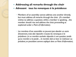    Addressing all remarks through the chair
   Adressant tous les remarques à la présidence

    ◦ Members of an assembly cannot address one another directly,
      but must address all remarks through the chair. (if a member
      wishes to address a question, while a member is speaking…the
      member should rise and address the chair, proceeding as
      explained under a Point of Information).

    ◦ Les membres d'une assemblée ne peuvent pas aborder un autre
      directement, mais doit répondre à toutes les remarques à la
      présidence. (si un membre souhaite répondre à une question, tandis
      qu'un membre a la parole ... le membre doit se lever et s'adresser au
      président, en procédant comme expliqué dans un Point d'information).
 