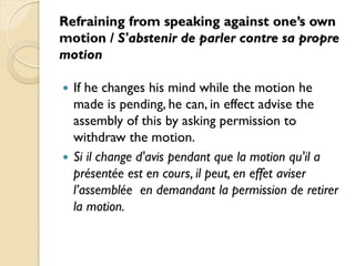 Refraining from speaking against one’s own
motion / S'abstenir de parler contre sa propre
motion

 If he changes his mind while the motion he
  made is pending, he can, in effect advise the
  assembly of this by asking permission to
  withdraw the motion.
 Si il change d'avis pendant que la motion qu'il a
  présentée est en cours, il peut, en effet aviser
  l’assemblée en demandant la permission de retirer
  la motion.
 