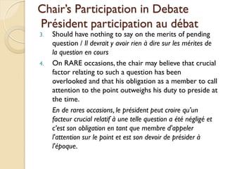 Chair’s Participation in Debate
Président participation au débat
3.   Should have nothing to say on the merits of pending
     question / Il devrait y avoir rien à dire sur les mérites de
     la question en cours
4.   On RARE occasions, the chair may believe that crucial
     factor relating to such a question has been
     overlooked and that his obligation as a member to call
     attention to the point outweighs his duty to preside at
     the time.
     En de rares occasions, le président peut croire qu’un
     facteur crucial relatif à une telle question a été négligé et
     c’est son obligation en tant que membre d'appeler
     l'attention sur le point et est son devoir de présider à
     l'époque.
 