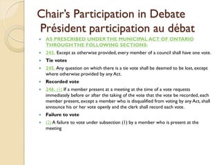 Chair’s Participation in Debate
Président participation au débat
   AS PRESCRIBED UNDER THE MUNICIPAL ACT OF ONTARIO
    THROUGH THE FOLLOWING SECTIONS:
   243. Except as otherwise provided, every member of a council shall have one vote.
   Tie votes
   245. Any question on which there is a tie vote shall be deemed to be lost, except
    where otherwise provided by any Act.
   Recorded vote
   246. (1) If a member present at a meeting at the time of a vote requests
    immediately before or after the taking of the vote that the vote be recorded, each
    member present, except a member who is disqualified from voting by any Act, shall
    announce his or her vote openly and the clerk shall record each vote.
   Failure to vote
   (2) A failure to vote under subsection (1) by a member who is present at the
    meeting
 