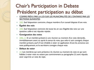 Chair’s Participation in Debate
Président participation au débat
   COMME PRÉVU PAR LA LOI SUR LES MUNICIPALITÉS DE L'ONTARIO PAR LES
    SECTIONS SUIVANTES:
   243. Sauf disposition contraire, chaque membre d’un conseil dispose d’une voix.
   Égalité des voix
   245. Sauf disposition contraire de toute loi, en cas d’égalité des voix sur une
    question, celle-ci est réputée rejetée.
   Consignation des votes
   246. (1) Si un membre présent à une réunion au moment d’un vote demande,
    immédiatement avant ou après la tenue du vote, que celui-ci soit consigné, chaque
    membre présent, sauf s’il est inhabile à voter en application d’une loi, annonce son
    vote publiquement, et le secrétaire consigne chaque vote.
   Défaut de voter
   (2) Les membres qui sont présents à la réunion au moment du vote et qui sont
    habiles à voter mais ne votent pas contrairement au paragraphe (1) sont réputés
    avoir exprimé un vote de rejet.
 