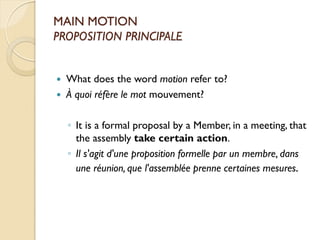 MAIN MOTION
PROPOSITION PRINCIPALE


   What does the word motion refer to?
   À quoi réfère le mot mouvement?

    ◦ It is a formal proposal by a Member, in a meeting, that
      the assembly take certain action.
    ◦ Il s'agit d'une proposition formelle par un membre, dans
      une réunion, que l'assemblée prenne certaines mesures.
 