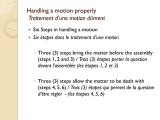 Handling a motion properly
Traitement d'une motion dûment
   Six Steps in handling a motion
   Six étapes dans le traitement d'une motion

    ◦ Three (3) steps bring the matter before the assembly
      (steps 1, 2 and 3) / Trois (3) étapes porter la question
      devant l'assemblée (les étapes 1, 2 et 3)

    ◦ Three (3) steps allow the matter to be dealt with
      (steps 4, 5, 6) / Trois (3) étapes qui permet de la question
      d’être régler - (les étapes 4, 5, 6)
 