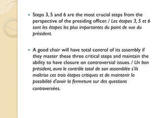    Steps 3, 5 and 6 are the most crucial steps from the
    perspective of the presiding officer. / Les étapes 3, 5 et 6
    sont les étapes les plus importantes du point de vue du
    président.


   A good chair will have total control of its assembly if
    they master these three critical steps and maintain the
    ability to have closure on controversial issues. / Un bon
    président, aura le contrôle total de son assemblée s'ils
    maîtrise ces trois étapes critiques et de maintenir la
    possibilité d'avoir la fermeture sur des questions
    controversées.
 