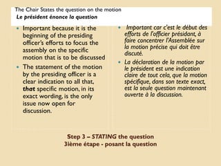 The Chair States the question on the motion
Le président énonce la question
 Important because it is the              Important car c'est le début des
  beginning of the presiding               efforts de l'officier présidant, à
  officer’s efforts to focus the           faire concentrer l'Assemblée sur
  assembly on the specific                 la motion précise qui doit être
                                           discuté.
  motion that is to be discussed
                                          La déclaration de la motion par
 The statement of the motion              le président est une indication
  by the presiding officer is a            claire de tout cela, que la motion
  clear indication to all that,            spécifique, dans son texte exact,
  that specific motion, in its             est la seule question maintenant
  exact wording, is the only               ouverte à la discussion.
  issue now open for
  discussion.


                    Step 3 – STATING the question
                   3ième étape - posant la question
 