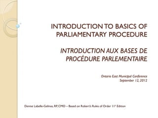 INTRODUCTION TO BASICS OF
                      PARLIAMENTARY PROCEDURE

                           INTRODUCTION AUX BASES DE
                             PROCÉDURE PARLEMENTAIRE

                                                           Ontario East Municipal Conference
                                                                        September 12, 2012




Denise Labelle-Gelinas, RP, CMO – Based on Robert’s Rules of Order 11h Edition
 