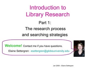 Introduction to Library Research Part 1:  The research process and searching strategies  Welcome!   Contact me if you have questions. Elaine Settergren:  [email_address]   Jan 2009 – Elaine Settergren 