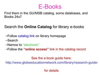 E-Books Find them in the GU/MSB catalog, some databases, and Books 24x7 Search the  Online Catalog  for library e-books Follow  catalog link  on library homepage Search Narrow to  “electronic” Follow the  “online access”  link in the catalog record See the e-book guide here: http://www.globeeducationnetwork.com/library/research-guides/guides-to-resources/e-books-guide/   for details 