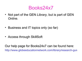 Books24x7 Not part of the GEN  Library,  but is part of GEN  Online. Business and IT topics only (so far) Access through SkillSoft Our help page for Books24x7 can be found here: http://www.globeeducationnetwork.com/library/research-guides/guides-to-resources/e-books-guide/books-24x7-help/   