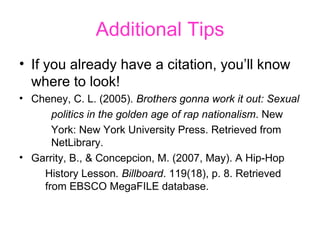 Additional Tips If you already have a citation, you’ll know where to look!  Cheney, C. L. (2005).  Brothers gonna work it out: Sexual  politics in the golden age of rap nationalism . New  York: New York University Press. Retrieved from  NetLibrary.  Garrity, B., & Concepcion, M. (2007, May). A Hip-Hop  History Lesson . Billboard . 119(18), p. 8. Retrieved from EBSCO MegaFILE database.  