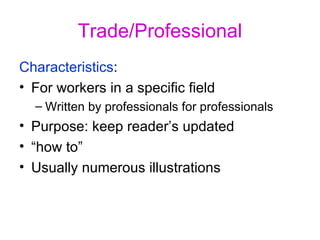 Trade/Professional Characteristics :  For workers in a specific field Written by professionals for professionals Purpose: keep reader’s updated “ how to” Usually numerous illustrations 
