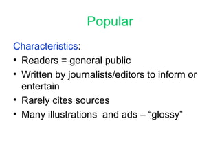 Popular Characteristics :  Readers = general public Written by journalists/editors to inform or entertain Rarely cites sources Many illustrations  and ads – “glossy” 