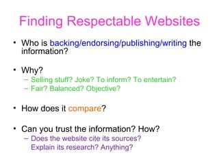 Finding Respectable Websites Who is  backing/endorsing/publishing/writing  the information? Why? Selling stuff? Joke? To inform? To entertain? Fair? Balanced? Objective?  How does it  compare ? Can you trust the information? How? Does the website cite its sources?  Explain its research? Anything? 