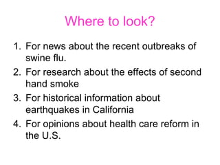 Where to look? For news about the recent outbreaks of swine flu.  For research about the effects of second hand smoke For historical information about earthquakes in California For opinions about health care reform in the U.S.  