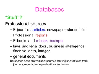 Databases “ Stuff”? Professional sources E-journals,  articles , newspaper stories etc. Professional  reports E-books and  e-book excerpts laws and legal docs, business intelligence, financial data, images  general documents Databases have professional sources that include: articles from journals, reports, trade publications and news 