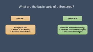 What are the basic parts of a Sentence?
SUBJECT PREDICATE
A subject is the;
 DOER of the Action;
 Receiver of the Action.
Predicate does the following;
 Tells the action of the subject;
 Describes the subject.
 