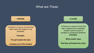 What are These
PHRASE CLAUSE
A phrase is a group of words that
either lacks the subject or the
predicate.
Example:
The girl beside the door
Jumping out of the window
A Clause is a group of word that
has a subject and a predicate.
Usually used as a part of
complex or compound sentence.
Example:
What mother says
That they will attend the class.
 