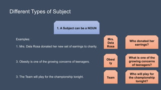 Different Types of Subject
1. A Subject can be a NOUN
Examples:
1. Mrs. Dela Rosa donated her new set of earrings to charity.
Who donated her
earrings?
3. Obesity is one of the growing concerns of teenagers.
3. The Team will play for the championship tonight.
Who will play for
the championship
tonight?
What is one of the
growing concerns
of teenagers?
Mrs.
Dela
Rosa
Team
Obesi
ty
 