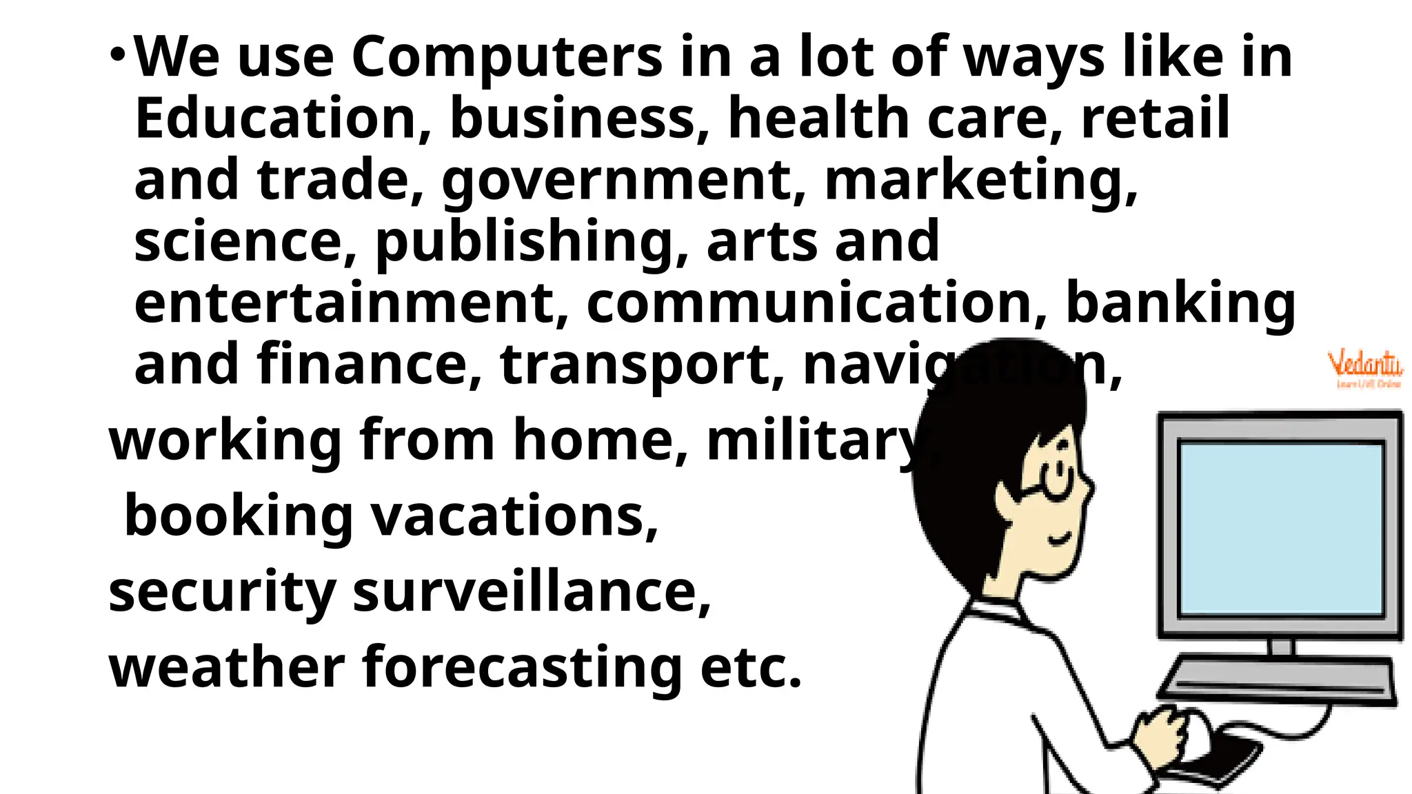 •We use Computers in a lot of ways like in
Education, business, health care, retail
and trade, government, marketing,
science, publishing, arts and
entertainment, communication, banking
and finance, transport, navigation,
working from home, military,
booking vacations,
security surveillance,
weather forecasting etc.