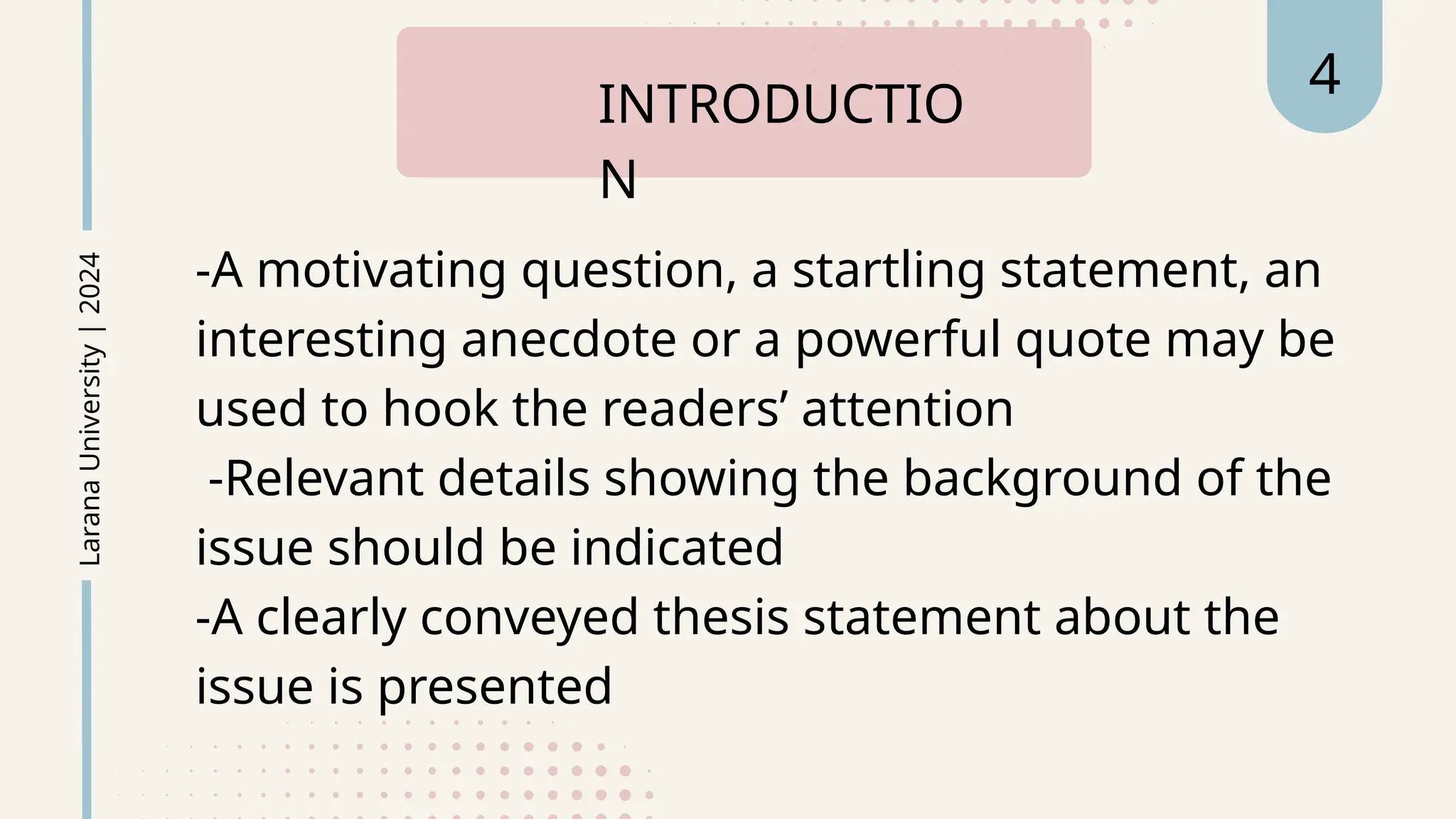 -A motivating question, a startling statement, an
interesting anecdote or a powerful quote may be
used to hook the readers’ attention
-Relevant details showing the background of the
issue should be indicated
-A clearly conveyed thesis statement about the
issue is presented
INTRODUCTIO
N
Larana
University
|
2024 4