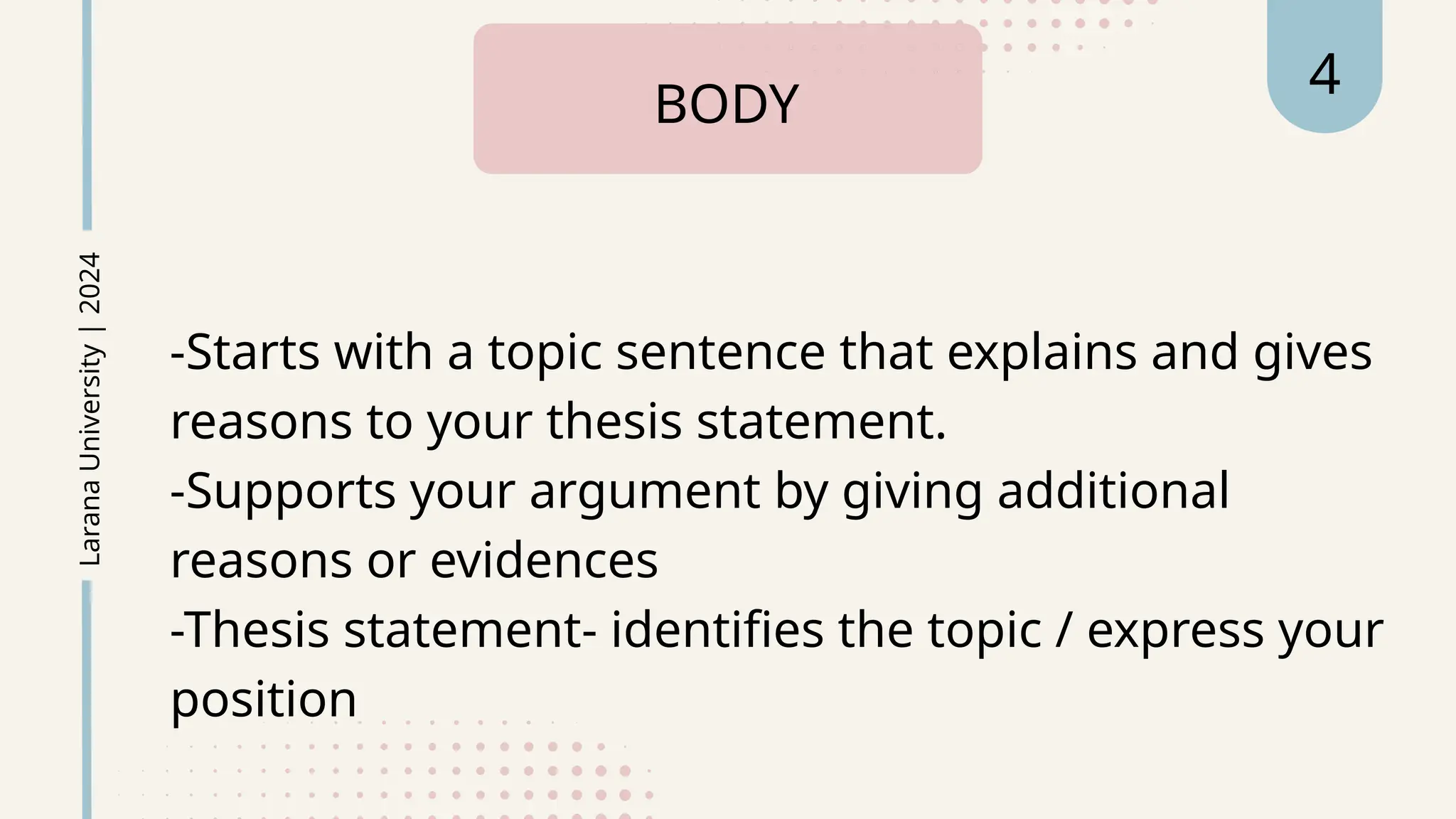-Starts with a topic sentence that explains and gives
reasons to your thesis statement.
-Supports your argument by giving additional
reasons or evidences
-Thesis statement- identifies the topic / express your
position
BODY
Larana
University
|
2024 4